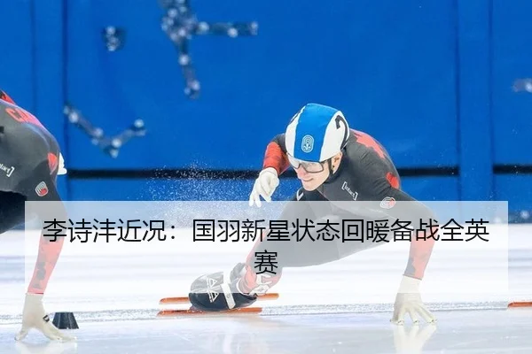 李诗沣近况：国羽新星状态回暖备战全英赛